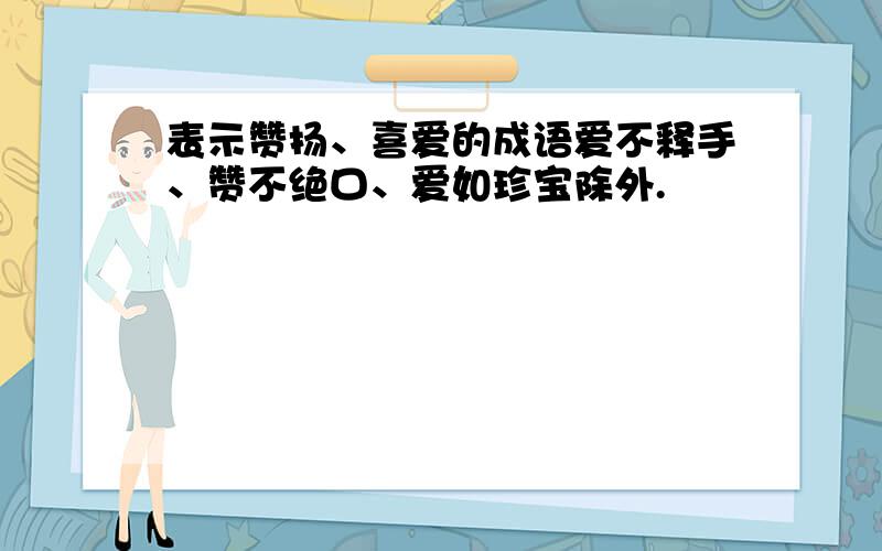 表示赞扬、喜爱的成语爱不释手、赞不绝口、爱如珍宝除外.