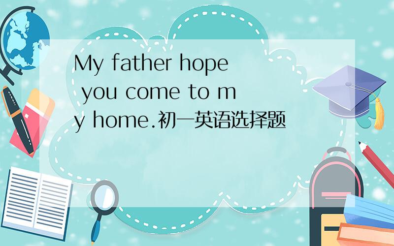 My father hope you come to my home.初一英语选择题