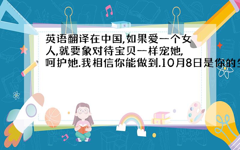 英语翻译在中国,如果爱一个女人,就要象对待宝贝一样宠她,呵护她.我相信你能做到.10月8日是你的生日,我早就知道了.本想