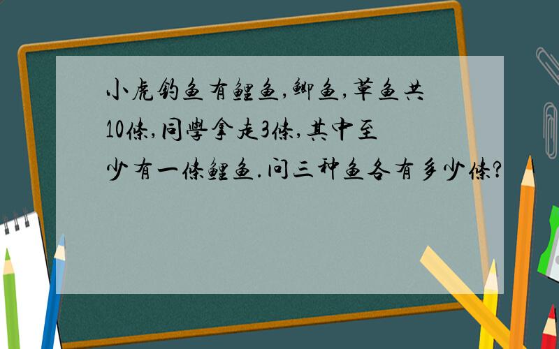 小虎钓鱼有鲤鱼,鲫鱼,草鱼共10条,同学拿走3条,其中至少有一条鲤鱼.问三种鱼各有多少条?