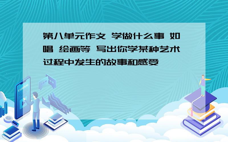 第八单元作文 学做什么事 如唱 绘画等 写出你学某种艺术过程中发生的故事和感受