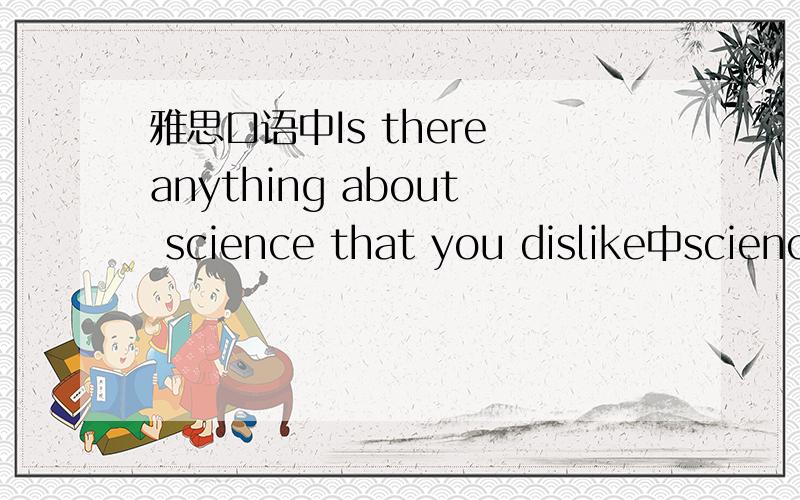 雅思口语中Is there anything about science that you dislike中scienc