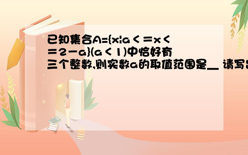 已知集合A={x|a＜＝x＜＝2－a}(a＜1)中恰好有三个整数,则实数a的取值范围是＿ 请写出最详...