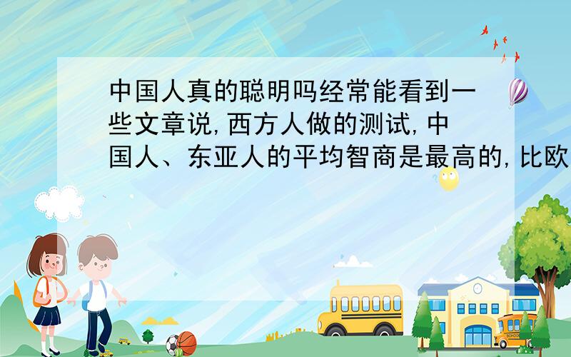 中国人真的聪明吗经常能看到一些文章说,西方人做的测试,中国人、东亚人的平均智商是最高的,比欧美人还高.可是,最有科技含量