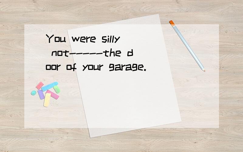 You were silly not-----the door of your garage.