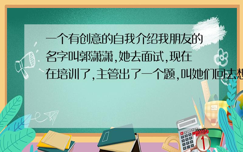 一个有创意的自我介绍我朋友的名字叫郭潇潇,她去面试,现在在培训了,主管出了一个题,叫她们回去想想.给几分钟让她们自我介绍