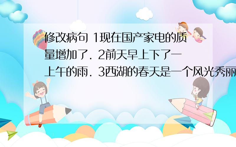 修改病句 1现在国产家电的质量增加了. 2前天早上下了一上午的雨. 3西湖的春天是一个风光秀丽的地方.