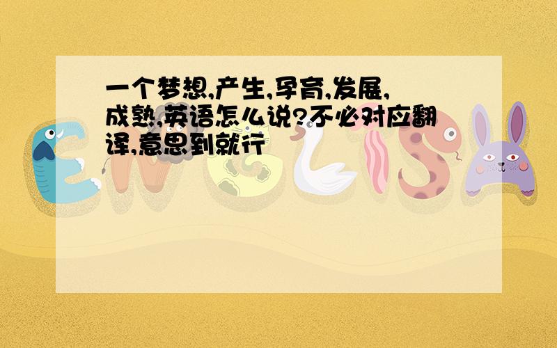 一个梦想,产生,孕育,发展,成熟,英语怎么说?不必对应翻译,意思到就行