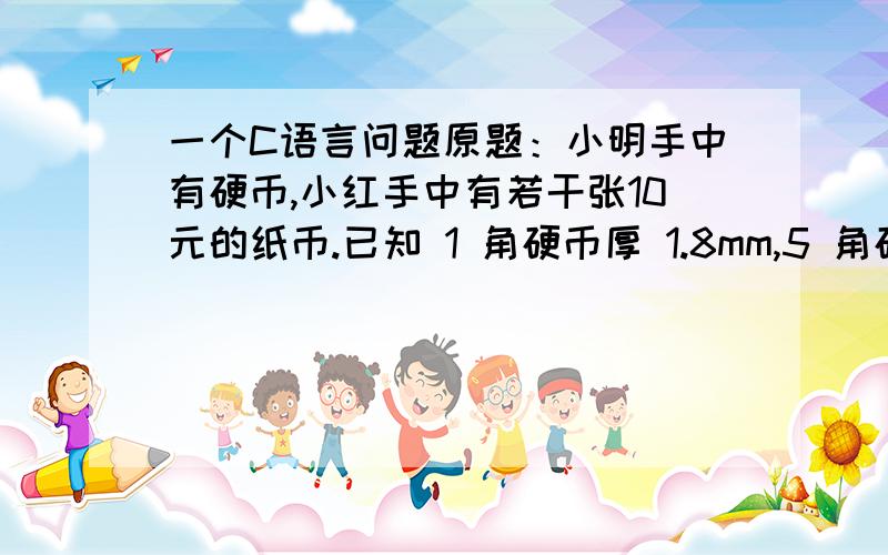 一个C语言问题原题：小明手中有硬币,小红手中有若干张10元的纸币.已知 1 角硬币厚 1.8mm,5 角硬币厚 1.5m