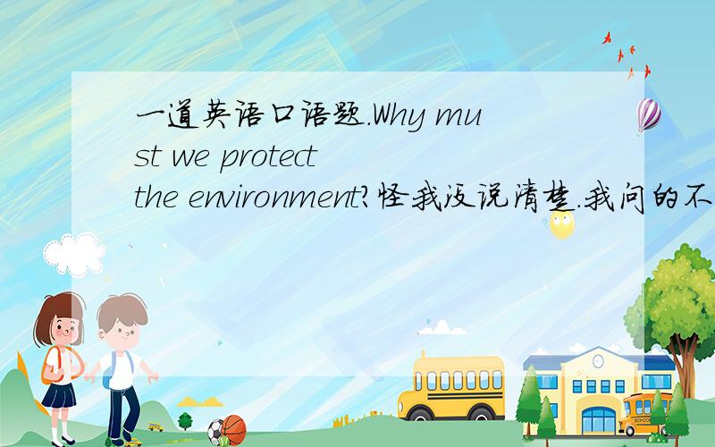 一道英语口语题.Why must we protect the environment?怪我没说清楚.我问的不是这句话的