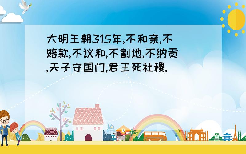 大明王朝315年,不和亲,不赔款,不议和,不割地,不纳贡,天子守国门,君王死社稷.