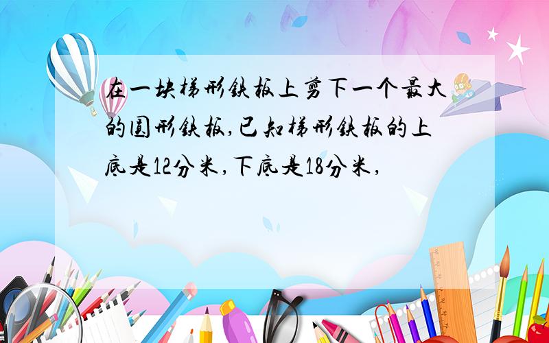 在一块梯形铁板上剪下一个最大的圆形铁板,已知梯形铁板的上底是12分米,下底是18分米,