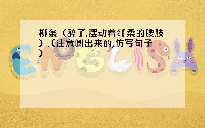 柳条（醉了,摆动着纤柔的腰肢）.(注意圈出来的,仿写句子）