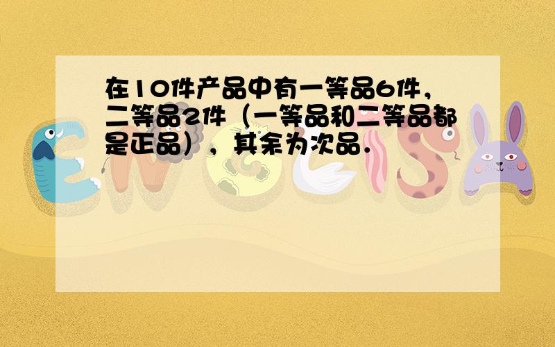 在10件产品中有一等品6件，二等品2件（一等品和二等品都是正品），其余为次品．