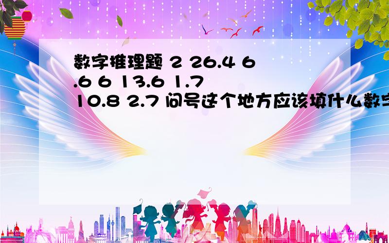 数字推理题 2 26.4 6.6 6 13.6 1.7 10.8 2.7 问号这个地方应该填什么数字,如何得出来的?