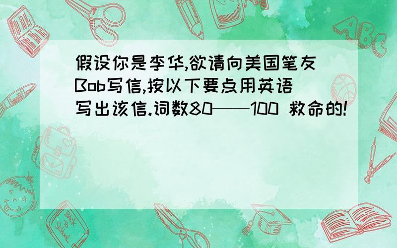 假设你是李华,欲请向美国笔友Bob写信,按以下要点用英语写出该信.词数80——100 救命的!