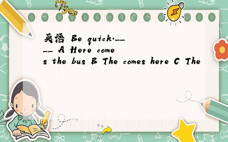 英语 Be quick.____ A Here comes the bus B The comes here C The