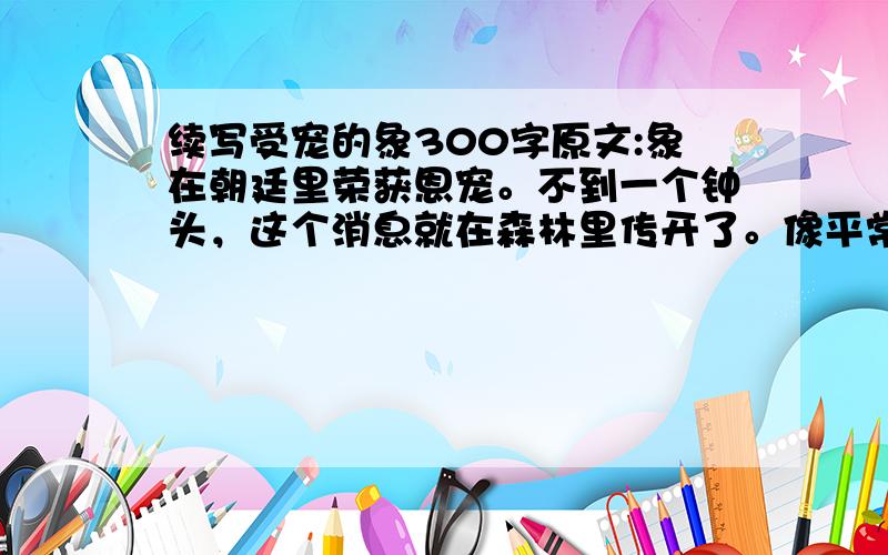 续写受宠的象300字原文:象在朝廷里荣获恩宠。不到一个钟头，这个消息就在森林里传开了。像平常一样，大家开始来猜测这件事情