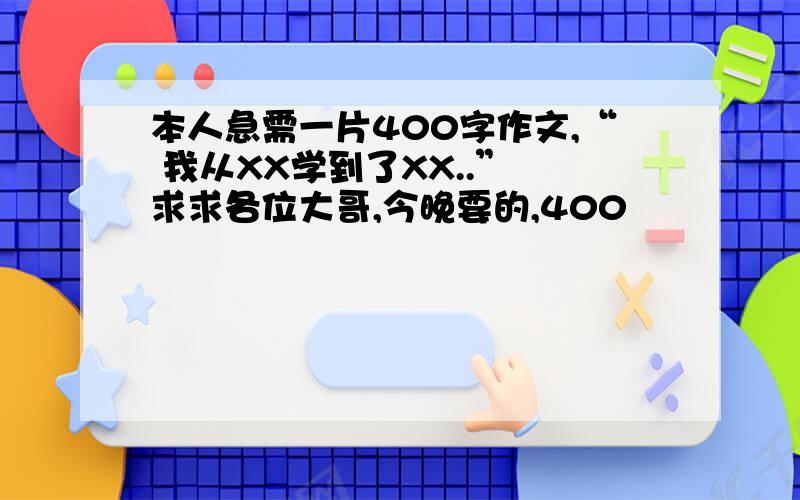 本人急需一片400字作文,“ 我从XX学到了XX..” 求求各位大哥,今晚要的,400