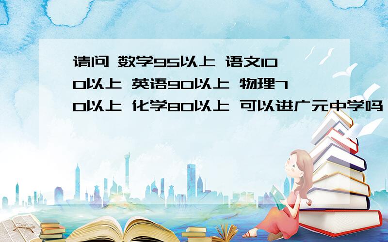 请问 数学95以上 语文100以上 英语90以上 物理70以上 化学80以上 可以进广元中学吗