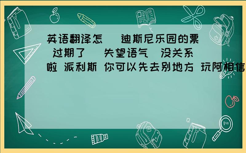 英语翻译怎麼 迪斯尼乐园的票 过期了 (失望语气)没关系啦 派利斯 你可以先去别地方 玩阿相信会有新的发现喔 每日为你