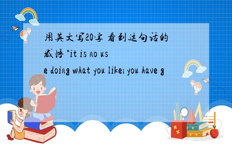 用英文写20字 看到这句话的感悟“it is no use doing what you like;you have g