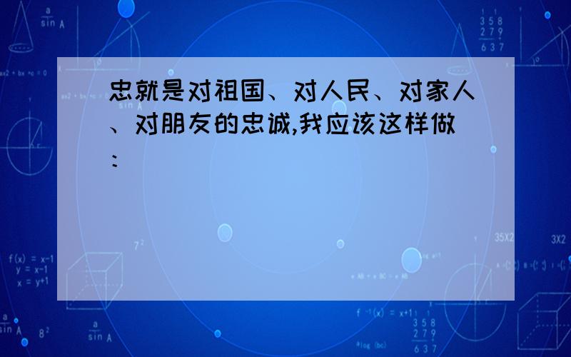 忠就是对祖国、对人民、对家人、对朋友的忠诚,我应该这样做：