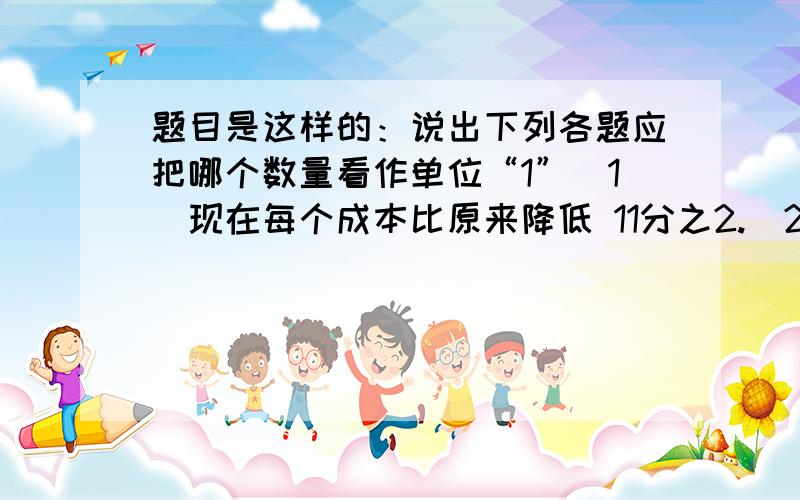 题目是这样的：说出下列各题应把哪个数量看作单位“1”（1）现在每个成本比原来降低 11分之2.（2）实际每天计划超产8分