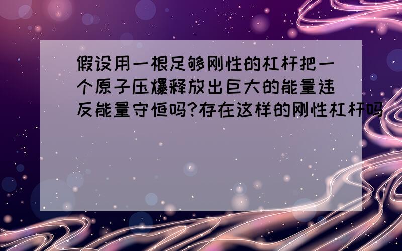 假设用一根足够刚性的杠杆把一个原子压爆释放出巨大的能量违反能量守恒吗?存在这样的刚性杠杆吗|