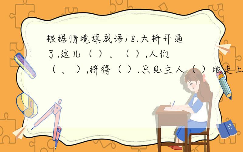 根据情境填成语18.大桥开通了,这儿（ ）、（ ）,人们（ 、 ）,挤得（ ）.只见主人（ ）地走上演出台,（ ）的向大