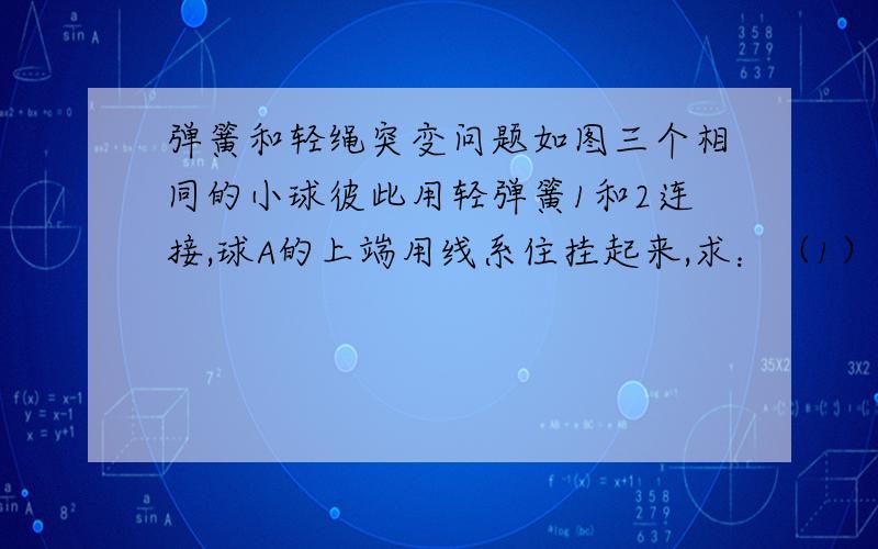 弹簧和轻绳突变问题如图三个相同的小球彼此用轻弹簧1和2连接,球A的上端用线系住挂起来,求：（1）线被剪断的瞬间每个球的加