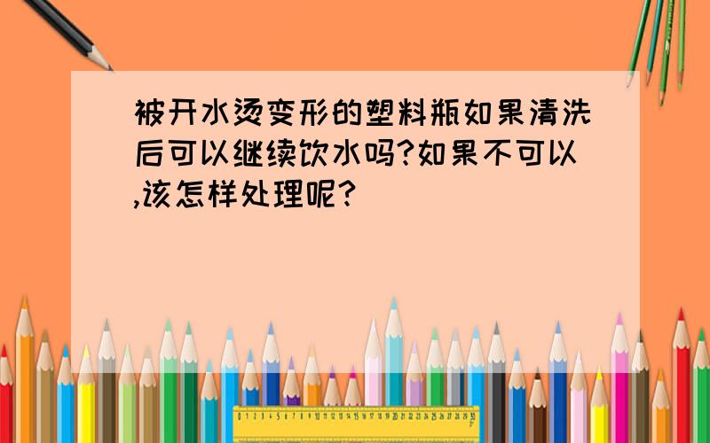 被开水烫变形的塑料瓶如果清洗后可以继续饮水吗?如果不可以,该怎样处理呢?