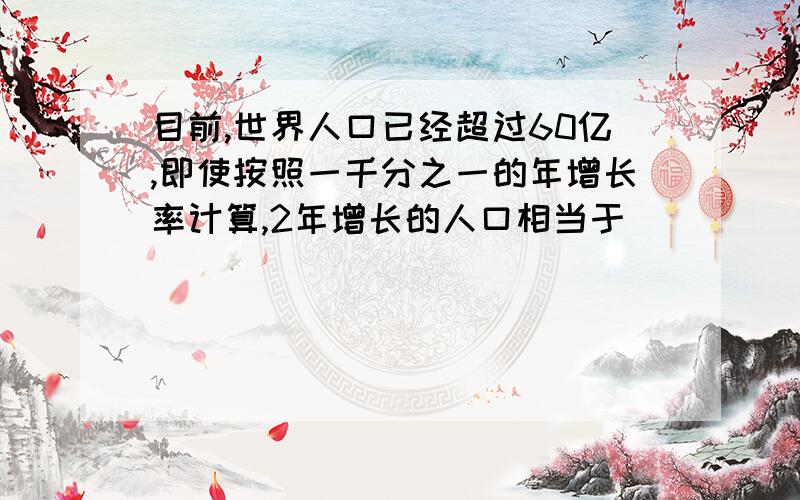 目前,世界人口已经超过60亿,即使按照一千分之一的年增长率计算,2年增长的人口相当于