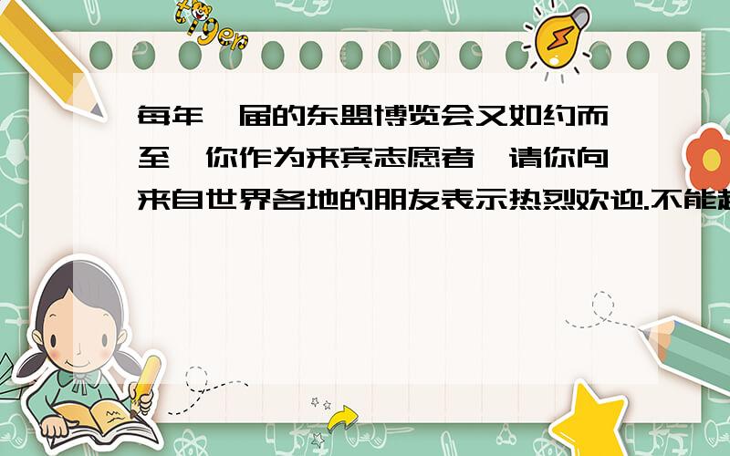 每年一届的东盟博览会又如约而至,你作为来宾志愿者,请你向来自世界各地的朋友表示热烈欢迎.不能超过40字