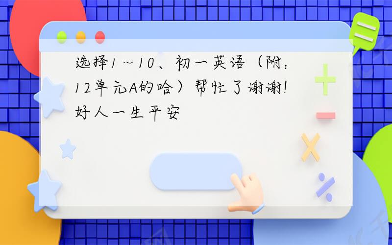 选择1～10、初一英语（附：12单元A的哈）帮忙了谢谢!好人一生平安