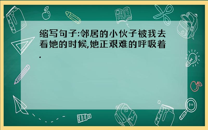 缩写句子:邻居的小伙子被我去看她的时候,她正艰难的呼吸着.