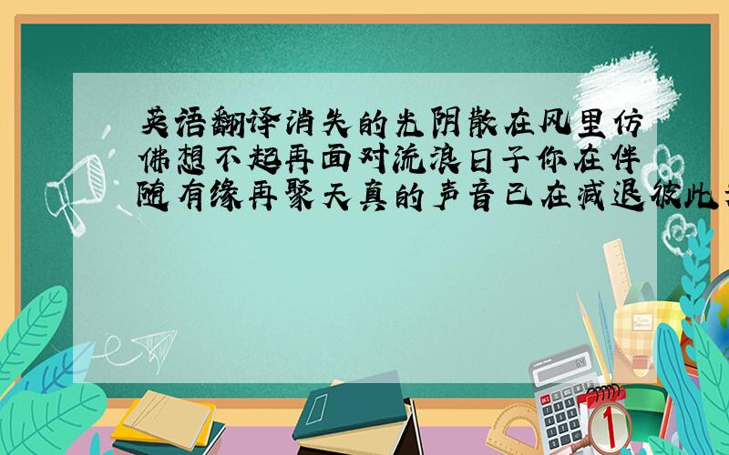 英语翻译消失的光阴散在风里仿佛想不起再面对流浪日子你在伴随有缘再聚天真的声音已在减退彼此为着目标相距凝望夜空往日是谁领会