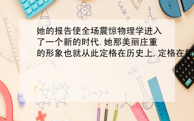 她的报告使全场震惊物理学进入了一个新的时代.她那美丽庄重的形象也就从此定格在历史上,定格在每个人的