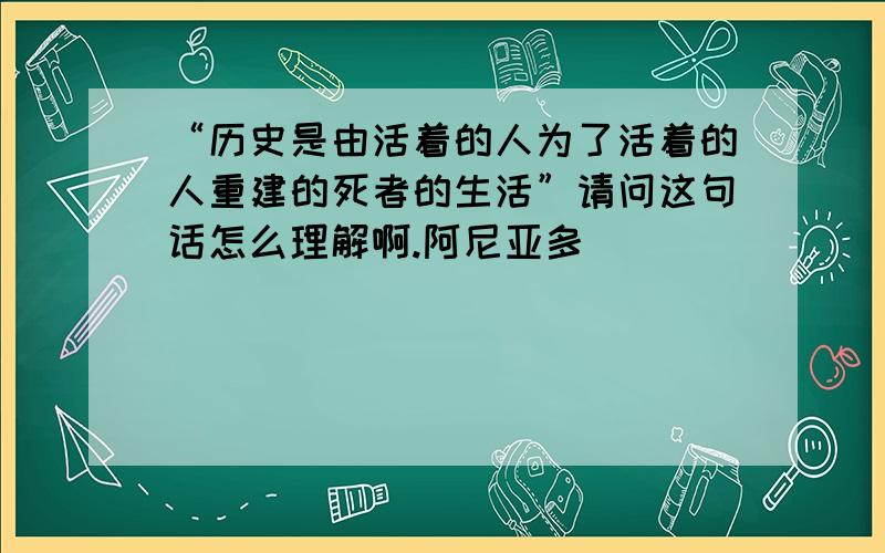 “历史是由活着的人为了活着的人重建的死者的生活”请问这句话怎么理解啊.阿尼亚多