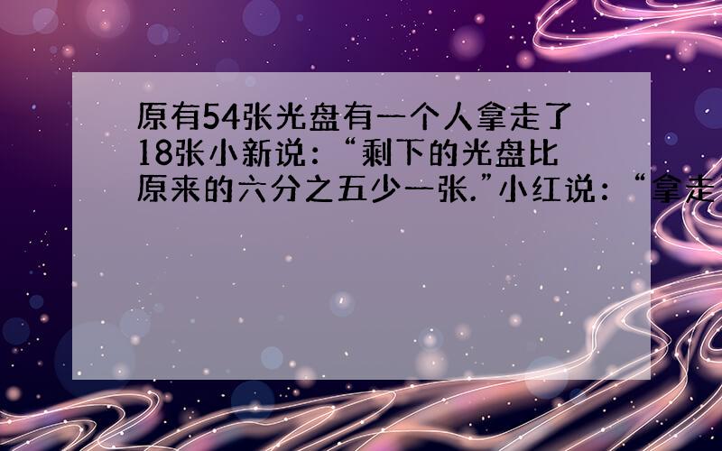 原有54张光盘有一个人拿走了18张小新说：“剩下的光盘比原来的六分之五少一张.”小红说：“拿走了原来的三分之一.小新和小