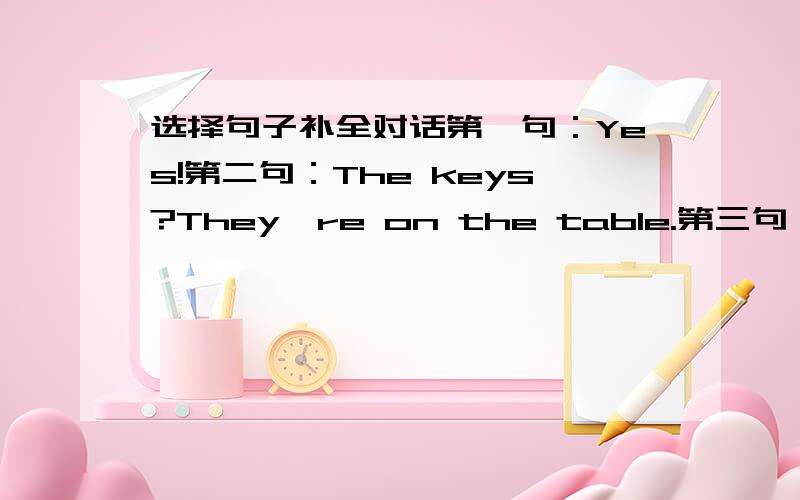 选择句子补全对话第一句：Yes!第二句：The keys?They're on the table.第三句：Ni,the