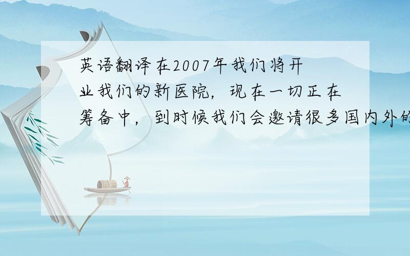 英语翻译在2007年我们将开业我们的新医院，现在一切正在筹备中，到时候我们会邀请很多国内外的医院领导人以及医生，比如：美