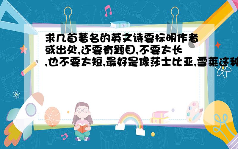 求几首著名的英文诗要标明作者或出处,还要有题目,不要太长,也不要太短,最好是像莎士比亚,雪莱这种人写的.至少5首