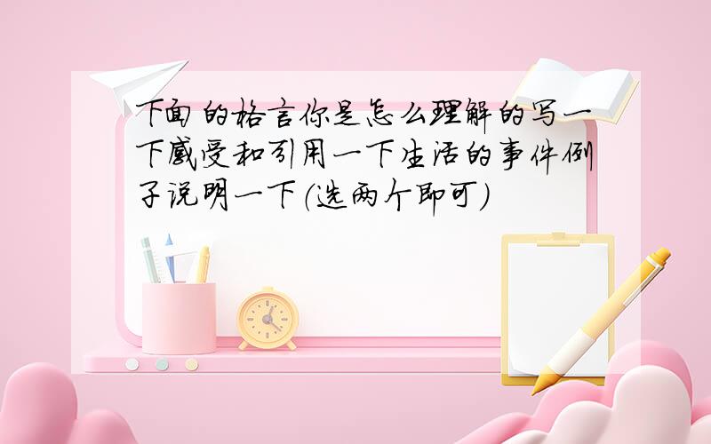 下面的格言你是怎么理解的写一下感受和引用一下生活的事件例子说明一下（选两个即可）