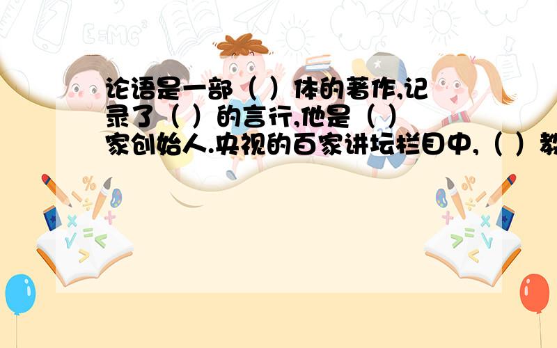 论语是一部（ ）体的著作,记录了（ ）的言行,他是（ ）家创始人.央视的百家讲坛栏目中,（ ）教授解读了这部书.我最喜欢