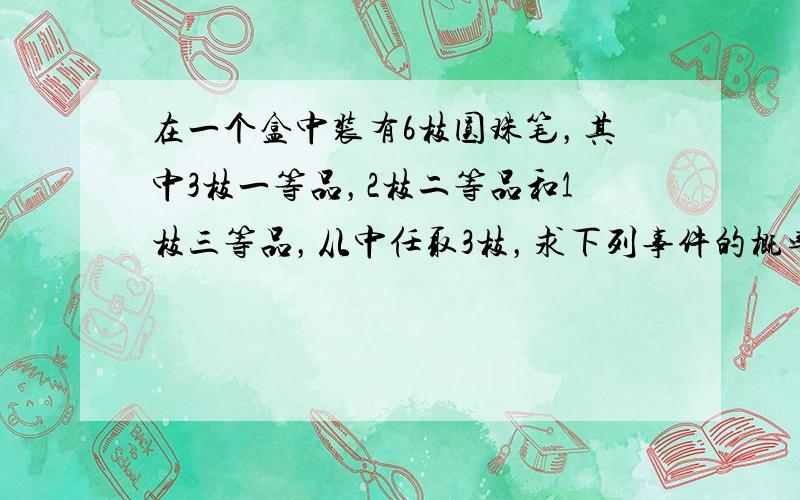 在一个盒中装有6枝圆珠笔，其中3枝一等品，2枝二等品和1枝三等品，从中任取3枝，求下列事件的概率：