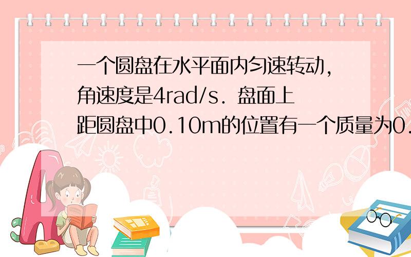 一个圆盘在水平面内匀速转动，角速度是4rad/s．盘面上距圆盘中0.10m的位置有一个质量为0.10kg的小物体能够随圆