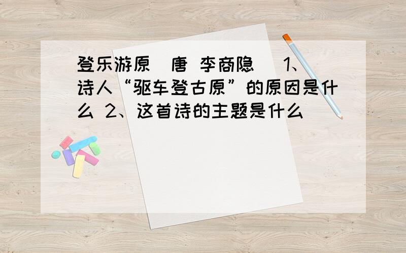 登乐游原（唐 李商隐） 1、诗人“驱车登古原”的原因是什么 2、这首诗的主题是什么