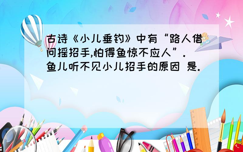 古诗《小儿垂钓》中有“路人借问摇招手,怕得鱼惊不应人”.鱼儿听不见小儿招手的原因 是.