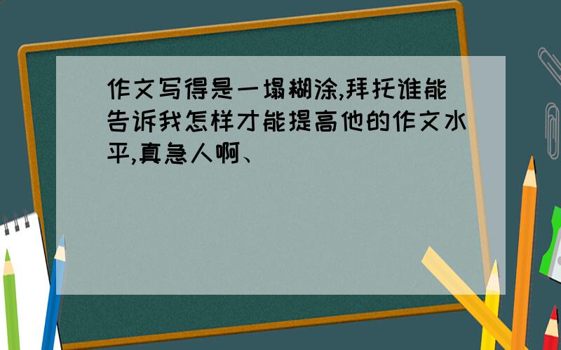 作文写得是一塌糊涂,拜托谁能告诉我怎样才能提高他的作文水平,真急人啊、